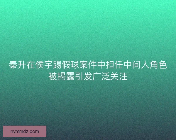 秦升在侯宇踢假球案件中担任中间人角色被揭露引发广泛关注