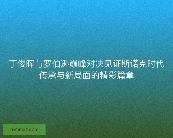 丁俊晖与罗伯逊巅峰对决见证斯诺克时代传承与新局面的精彩篇章