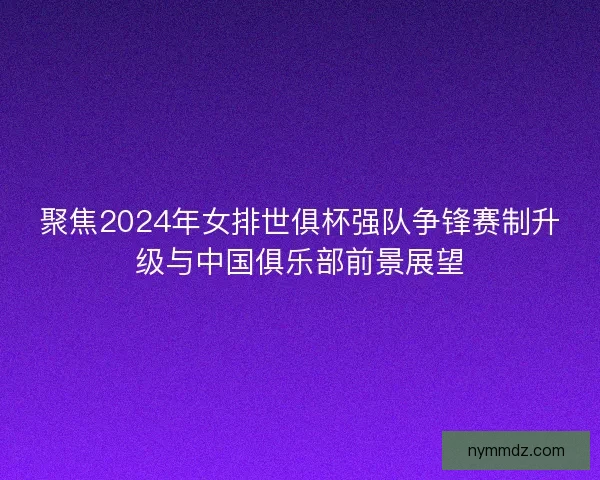 聚焦2024年女排世俱杯强队争锋赛制升级与中国俱乐部前景展望