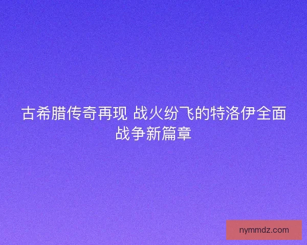 古希腊传奇再现 战火纷飞的特洛伊全面战争新篇章