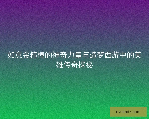 如意金箍棒的神奇力量与造梦西游中的英雄传奇探秘