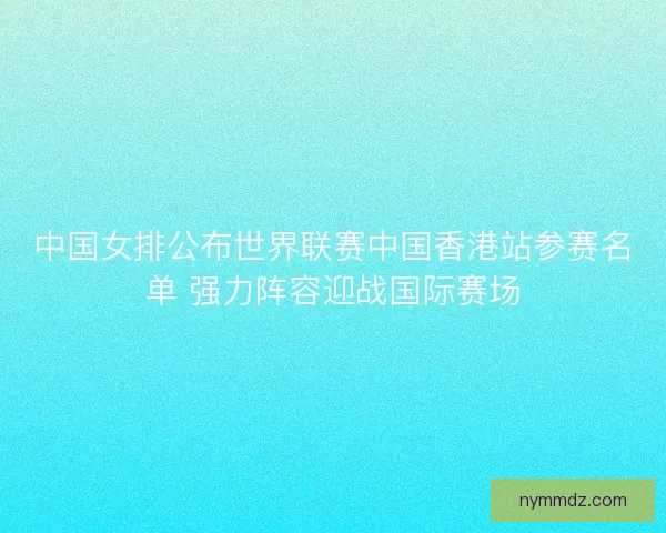 中国女排公布世界联赛中国香港站参赛名单 强力阵容迎战国际赛场