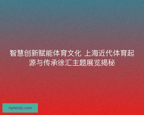 智慧创新赋能体育文化 上海近代体育起源与传承徐汇主题展览揭秘