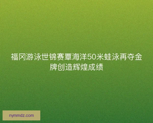福冈游泳世锦赛覃海洋50米蛙泳再夺金牌创造辉煌成绩