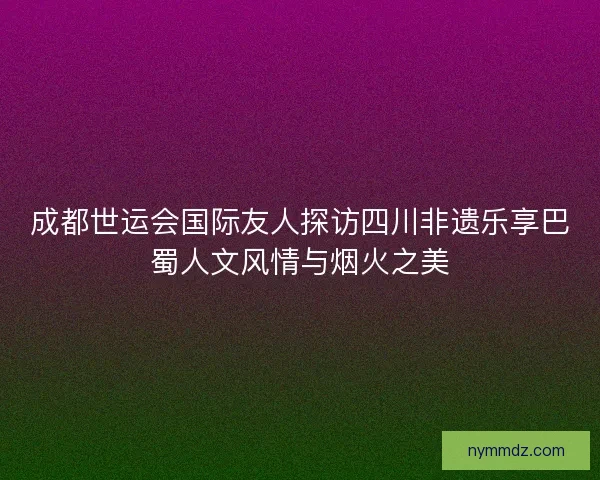 成都世运会国际友人探访四川非遗乐享巴蜀人文风情与烟火之美