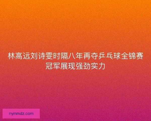 林高远刘诗雯时隔八年再夺乒乓球全锦赛冠军展现强劲实力