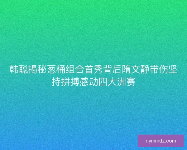 韩聪揭秘葱桶组合首秀背后隋文静带伤坚持拼搏感动四大洲赛