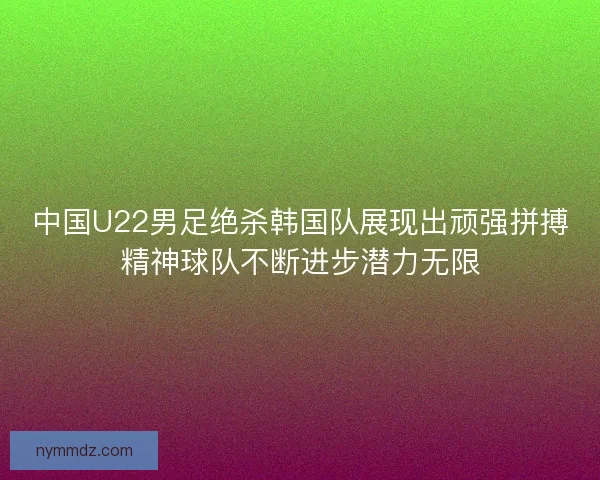 中国U22男足绝杀韩国队展现出顽强拼搏精神球队不断进步潜力无限