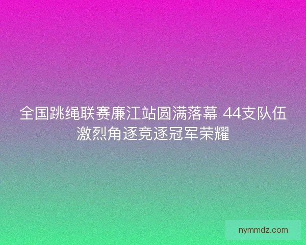 全国跳绳联赛廉江站圆满落幕 44支队伍激烈角逐竞逐冠军荣耀