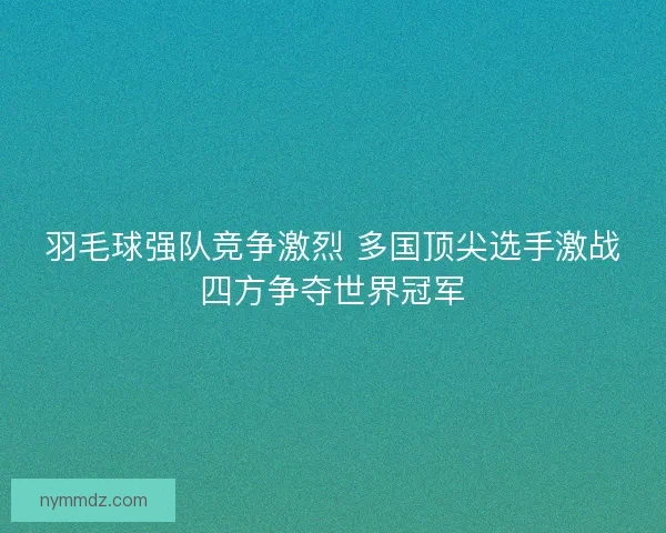 羽毛球强队竞争激烈 多国顶尖选手激战四方争夺世界冠军