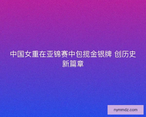 中国女重在亚锦赛中包揽金银牌 创历史新篇章