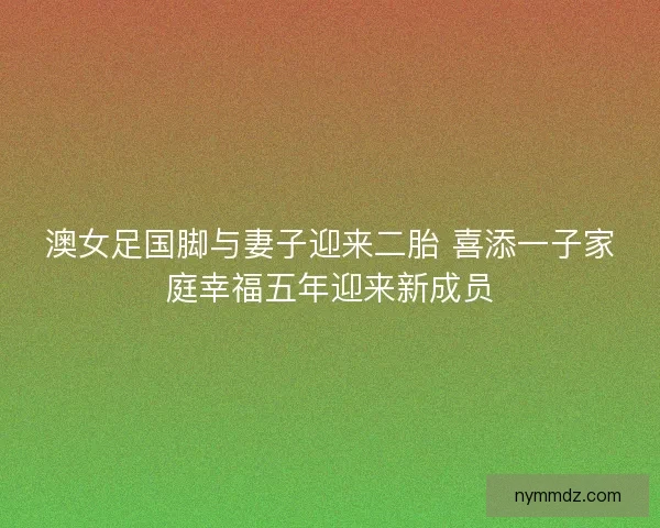 澳女足国脚与妻子迎来二胎 喜添一子家庭幸福五年迎来新成员