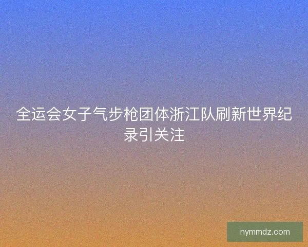 全运会女子气步枪团体浙江队刷新世界纪录引关注