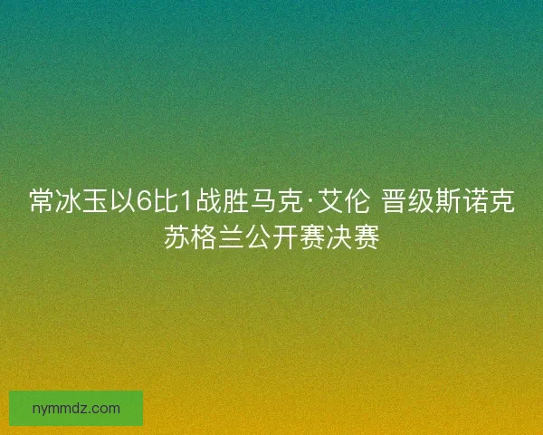常冰玉以6比1战胜马克·艾伦 晋级斯诺克苏格兰公开赛决赛