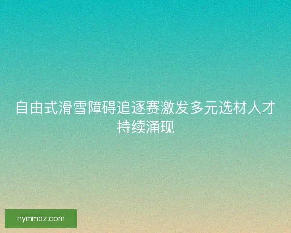 自由式滑雪障碍追逐赛激发多元选材人才持续涌现