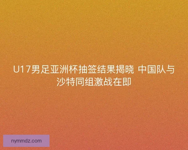 U17男足亚洲杯抽签结果揭晓 中国队与沙特同组激战在即