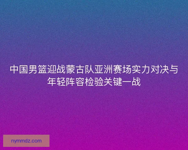 中国男篮迎战蒙古队亚洲赛场实力对决与年轻阵容检验关键一战