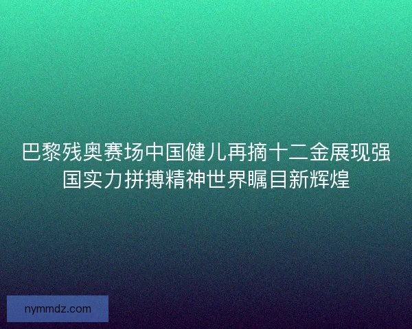 巴黎残奥赛场中国健儿再摘十二金展现强国实力拼搏精神世界瞩目新辉煌