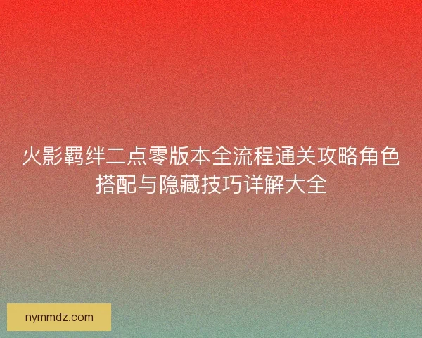 火影羁绊二点零版本全流程通关攻略角色搭配与隐藏技巧详解大全