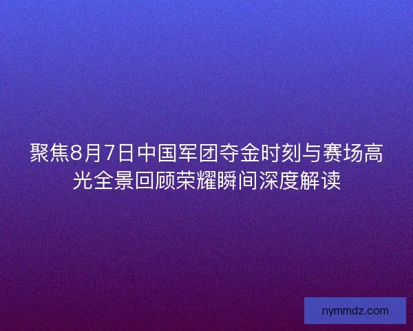 聚焦8月7日中国军团夺金时刻与赛场高光全景回顾荣耀瞬间深度解读