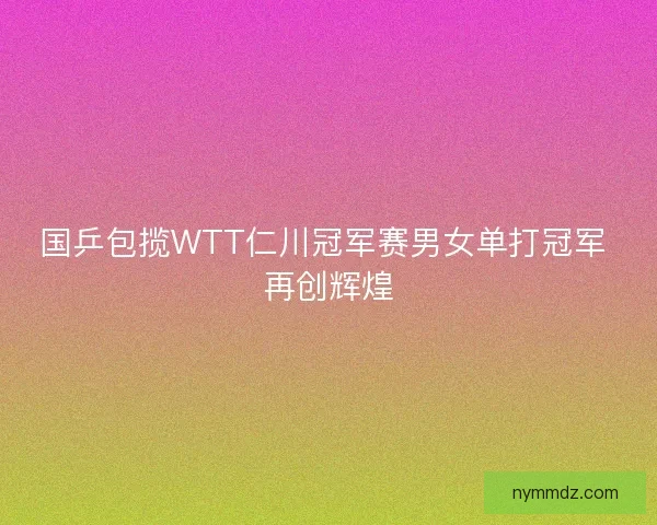 国乒包揽WTT仁川冠军赛男女单打冠军 再创辉煌 国乒包揽WTT仁川冠军赛男女单打冠军 再创辉煌