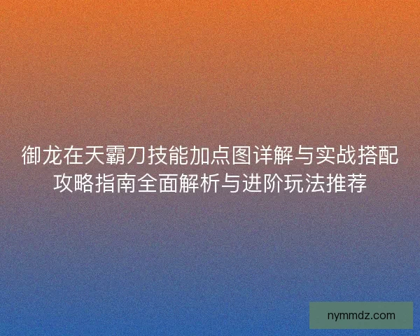 御龙在天霸刀技能加点图详解与实战搭配攻略指南全面解析与进阶玩法推荐