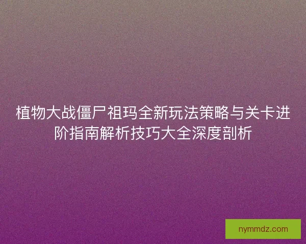 植物大战僵尸祖玛全新玩法策略与关卡进阶指南解析技巧大全深度剖析