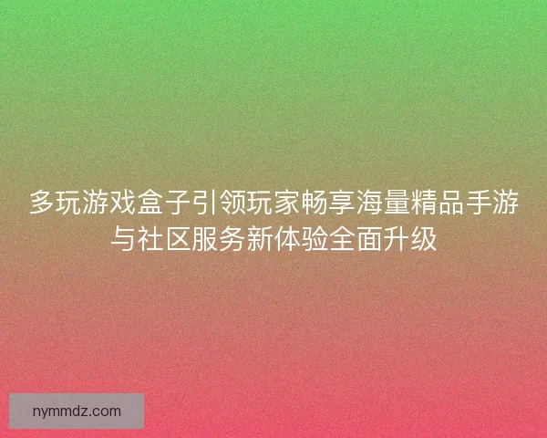 多玩游戏盒子引领玩家畅享海量精品手游与社区服务新体验全面升级