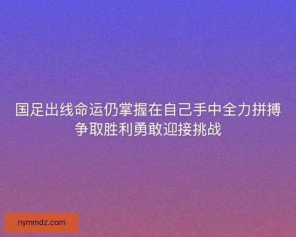 国足出线命运仍掌握在自己手中全力拼搏争取胜利勇敢迎接挑战