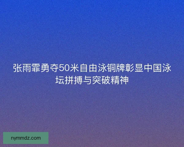 张雨霏勇夺50米自由泳铜牌彰显中国泳坛拼搏与突破精神